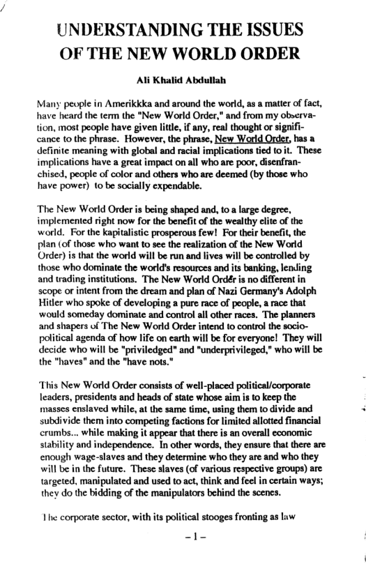 UNDERSTANDING THE ISSUES OF THE NEW WORLD ORDER Ali Khalid Abdullah Many people in Amerikkka and around the world, as a matter of fact, have heard the term the “New World Order, and from my observa- tion, most people have given litl, if any, real thought or signifi- cance to the phrase. However, the phrase, New World Order, has a definite meaning with global and racial implicaions tied to t. These implications have a great impact on all who are poor, disenfran- chised, people of color and others who are deemed (by those who have power) to be socially expendable. ‘The New World Order is being shaped and, to a large degree, implemented right now for the benefit of the wealthy clite of the world. For the kapitalistic prosperous few! For their benefit, the plan (of those who want to see the realization of the New World Order) is that the world will be run and lives will be controlled by those who dominate the world’s resources and its banking, lending and wrading institutions. "The New World Ordér is no different in scope or intent from the dream and plan of Nazi Germany’s Adolph Hitler who spoke of developing a pure race of people, a race that ‘would someday dominate and control all other races. The planners and shapers of The New World Order intend to control the socio- political agenda of how life on earth will be for everyone! They will decide who will be "priviledged" and "underprivileged." who will be the "haves" and the "have nots." This New World Order consists of well-placed political/corporate leaders, presidents and heads of state whose aim i to keep the masses enslaved while, at the same time, using them to divide and subdivide them into competing factions for limited allotted financial crumbs... while making it appear that there is an overall economic stability and independence. In other words, they ensure that there are enough wage-slaves and they determine who they are and who they will be in the future. These slaves (of various respective groups) are targeted, manipulated and used to act, think and feel in certain ways; they do the bidding of the manipulators behind the scenes. e corporate sector, with its political stooges fronting as luw -1